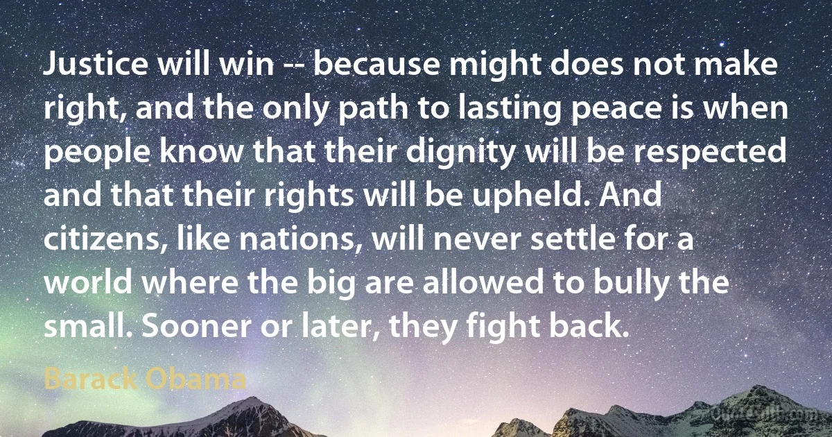 Justice will win -- because might does not make right, and the only path to lasting peace is when people know that their dignity will be respected and that their rights will be upheld. And citizens, like nations, will never settle for a world where the big are allowed to bully the small. Sooner or later, they fight back. (Barack Obama)