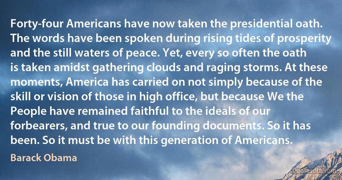 Forty-four Americans have now taken the presidential oath. The words have been spoken during rising tides of prosperity and the still waters of peace. Yet, every so often the oath is taken amidst gathering clouds and raging storms. At these moments, America has carried on not simply because of the skill or vision of those in high office, but because We the People have remained faithful to the ideals of our forbearers, and true to our founding documents. So it has been. So it must be with this generation of Americans. (Barack Obama)