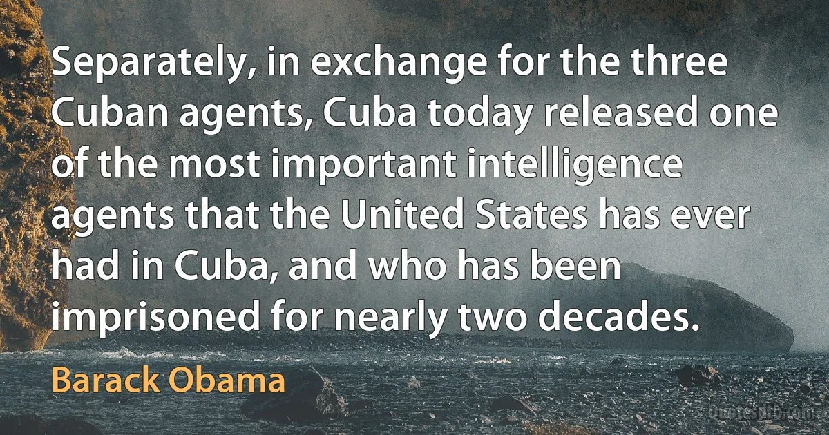 Separately, in exchange for the three Cuban agents, Cuba today released one of the most important intelligence agents that the United States has ever had in Cuba, and who has been imprisoned for nearly two decades. (Barack Obama)