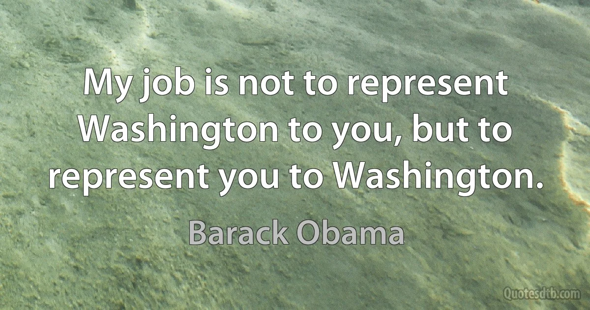 My job is not to represent Washington to you, but to represent you to Washington. (Barack Obama)