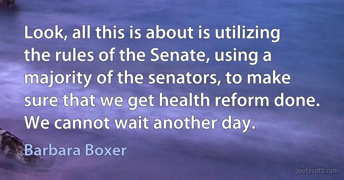 Look, all this is about is utilizing the rules of the Senate, using a majority of the senators, to make sure that we get health reform done. We cannot wait another day. (Barbara Boxer)