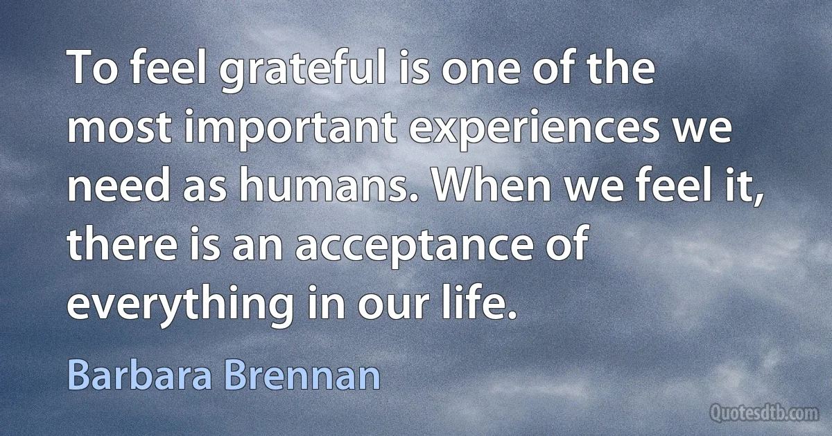 To feel grateful is one of the most important experiences we need as humans. When we feel it, there is an acceptance of everything in our life. (Barbara Brennan)