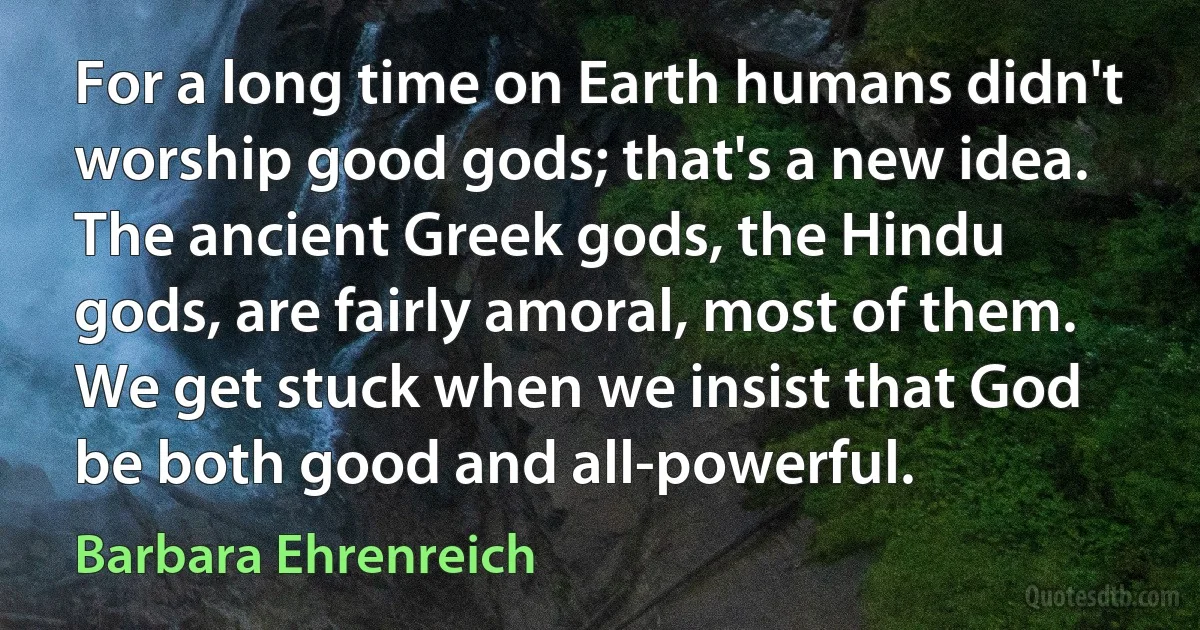 For a long time on Earth humans didn't worship good gods; that's a new idea. The ancient Greek gods, the Hindu gods, are fairly amoral, most of them. We get stuck when we insist that God be both good and all-powerful. (Barbara Ehrenreich)