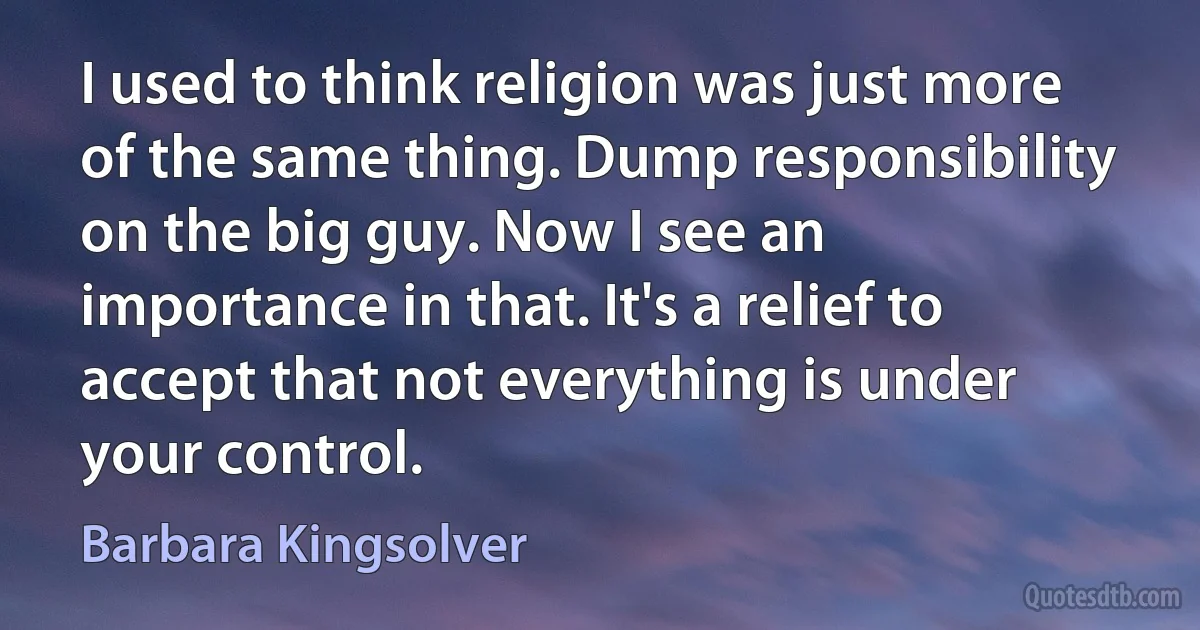 I used to think religion was just more of the same thing. Dump responsibility on the big guy. Now I see an importance in that. It's a relief to accept that not everything is under your control. (Barbara Kingsolver)