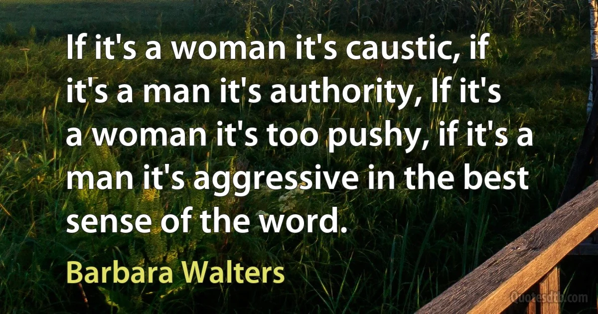 If it's a woman it's caustic, if it's a man it's authority, If it's a woman it's too pushy, if it's a man it's aggressive in the best sense of the word. (Barbara Walters)