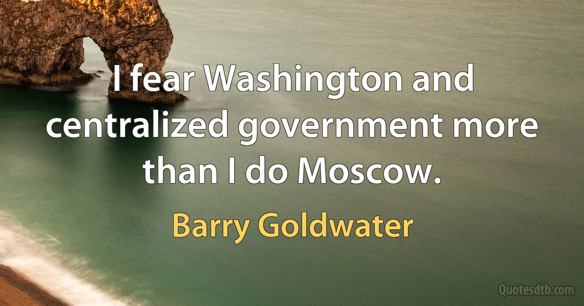 I fear Washington and centralized government more than I do Moscow. (Barry Goldwater)