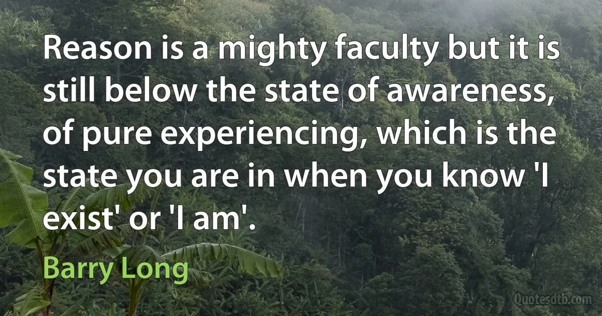 Reason is a mighty faculty but it is still below the state of awareness, of pure experiencing, which is the state you are in when you know 'I exist' or 'I am'. (Barry Long)