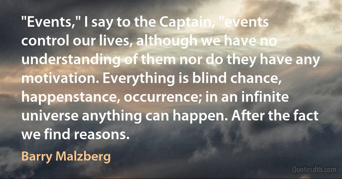 "Events," I say to the Captain, "events control our lives, although we have no understanding of them nor do they have any motivation. Everything is blind chance, happenstance, occurrence; in an infinite universe anything can happen. After the fact we find reasons. (Barry Malzberg)