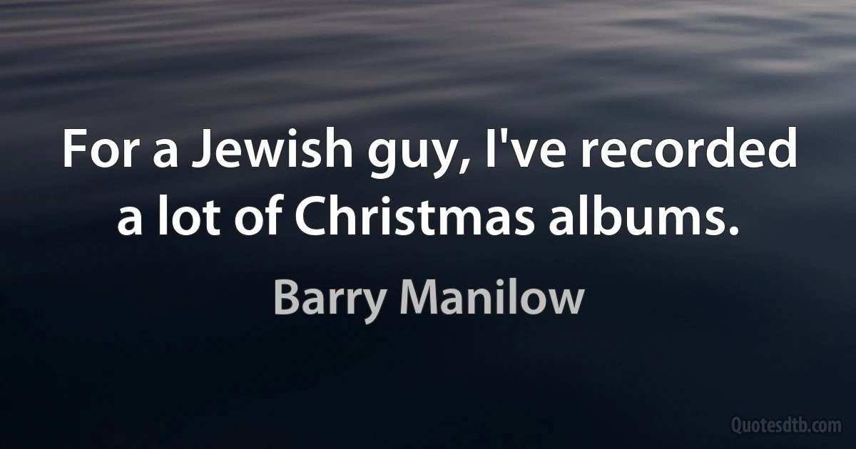 For a Jewish guy, I've recorded a lot of Christmas albums. (Barry Manilow)