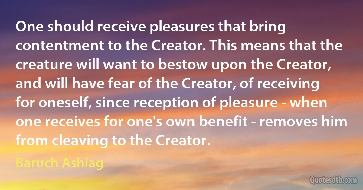 One should receive pleasures that bring contentment to the Creator. This means that the creature will want to bestow upon the Creator, and will have fear of the Creator, of receiving for oneself, since reception of pleasure - when one receives for one's own benefit - removes him from cleaving to the Creator. (Baruch Ashlag)