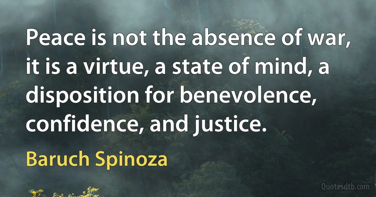 Peace is not the absence of war, it is a virtue, a state of mind, a disposition for benevolence, confidence, and justice. (Baruch Spinoza)