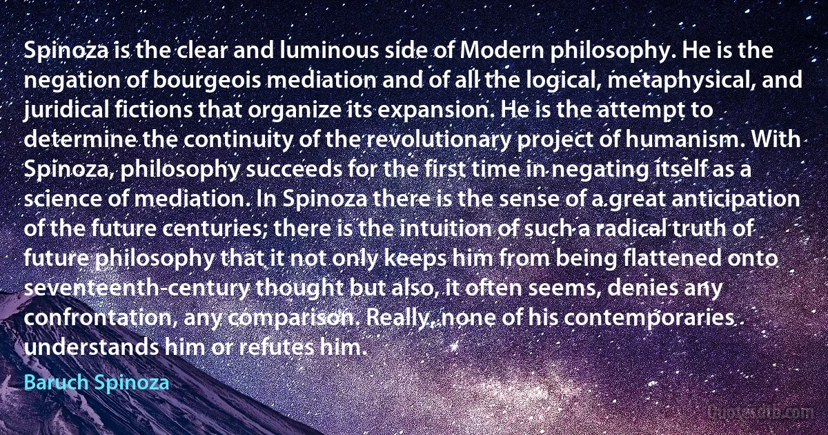 Spinoza is the clear and luminous side of Modern philosophy. He is the negation of bourgeois mediation and of all the logical, metaphysical, and juridical fictions that organize its expansion. He is the attempt to determine the continuity of the revolutionary project of humanism. With Spinoza, philosophy succeeds for the first time in negating itself as a science of mediation. In Spinoza there is the sense of a great anticipation of the future centuries; there is the intuition of such a radical truth of future philosophy that it not only keeps him from being flattened onto seventeenth-century thought but also, it often seems, denies any confrontation, any comparison. Really, none of his contemporaries understands him or refutes him. (Baruch Spinoza)