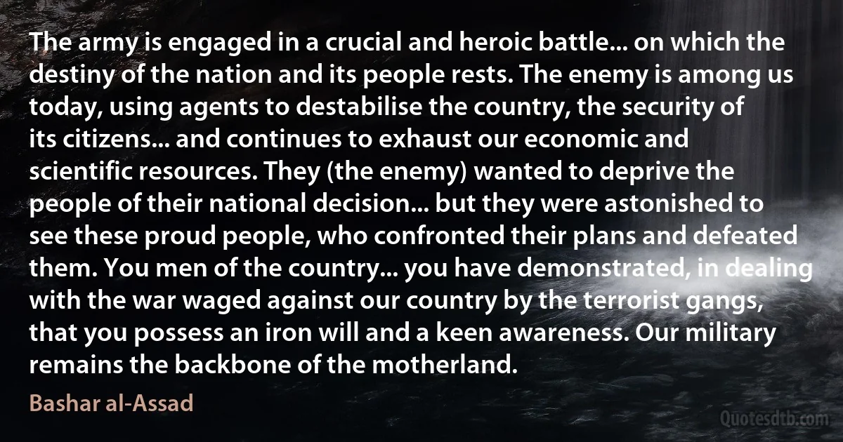 The army is engaged in a crucial and heroic battle... on which the destiny of the nation and its people rests. The enemy is among us today, using agents to destabilise the country, the security of its citizens... and continues to exhaust our economic and scientific resources. They (the enemy) wanted to deprive the people of their national decision... but they were astonished to see these proud people, who confronted their plans and defeated them. You men of the country... you have demonstrated, in dealing with the war waged against our country by the terrorist gangs, that you possess an iron will and a keen awareness. Our military remains the backbone of the motherland. (Bashar al-Assad)