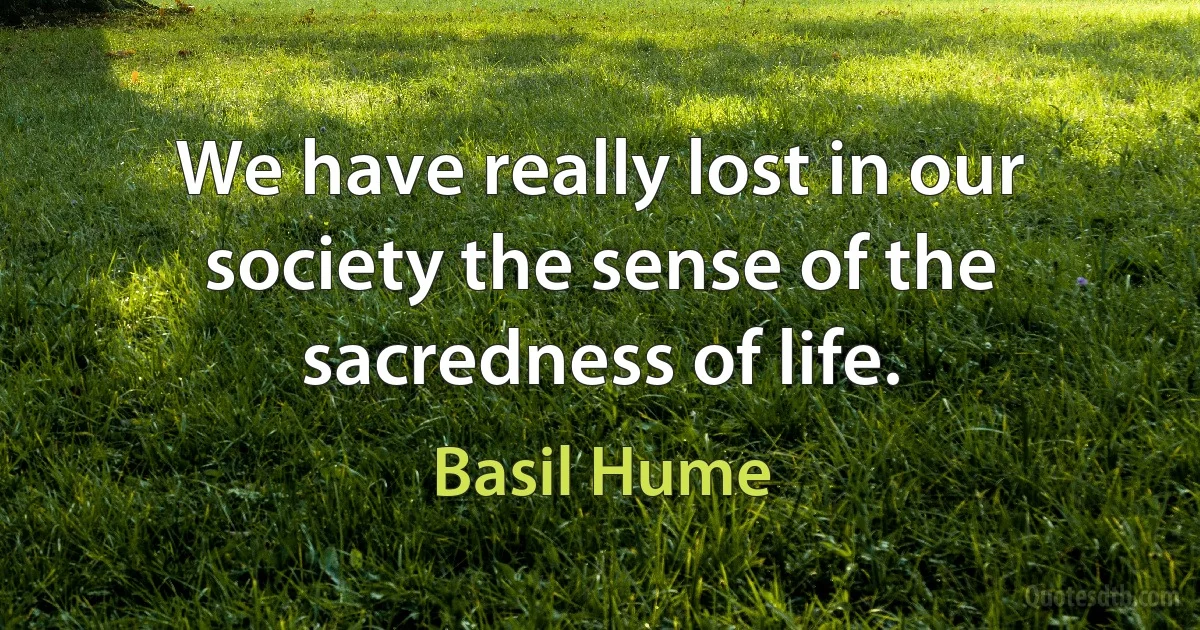 We have really lost in our society the sense of the sacredness of life. (Basil Hume)