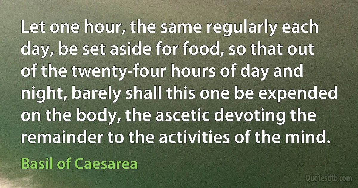 Let one hour, the same regularly each day, be set aside for food, so that out of the twenty-four hours of day and night, barely shall this one be expended on the body, the ascetic devoting the remainder to the activities of the mind. (Basil of Caesarea)