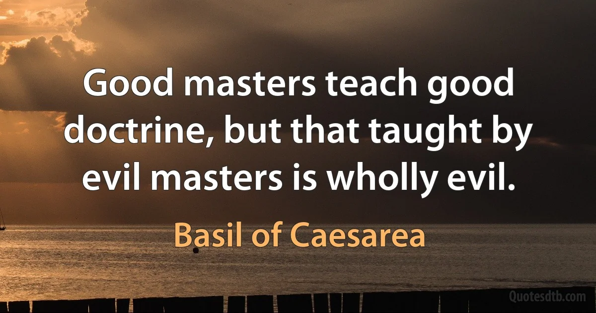 Good masters teach good doctrine, but that taught by evil masters is wholly evil. (Basil of Caesarea)