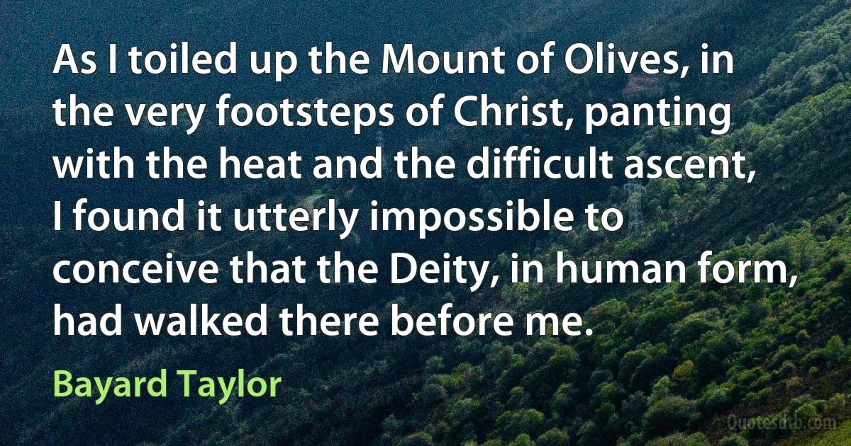 As I toiled up the Mount of Olives, in the very footsteps of Christ, panting with the heat and the difficult ascent, I found it utterly impossible to conceive that the Deity, in human form, had walked there before me. (Bayard Taylor)