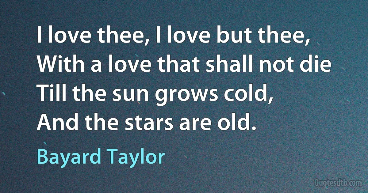 I love thee, I love but thee,
With a love that shall not die
Till the sun grows cold,
And the stars are old. (Bayard Taylor)