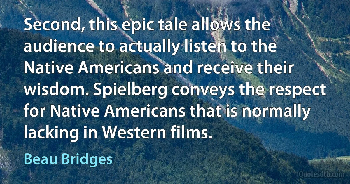 Second, this epic tale allows the audience to actually listen to the Native Americans and receive their wisdom. Spielberg conveys the respect for Native Americans that is normally lacking in Western films. (Beau Bridges)