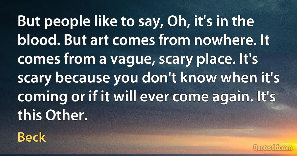 But people like to say, Oh, it's in the blood. But art comes from nowhere. It comes from a vague, scary place. It's scary because you don't know when it's coming or if it will ever come again. It's this Other. (Beck)