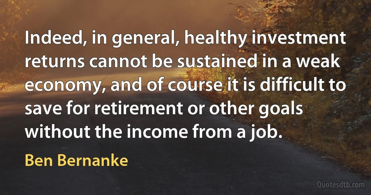 Indeed, in general, healthy investment returns cannot be sustained in a weak economy, and of course it is difficult to save for retirement or other goals without the income from a job. (Ben Bernanke)