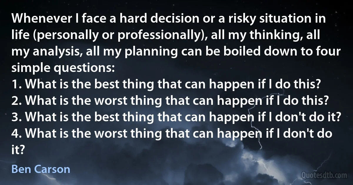 Whenever I face a hard decision or a risky situation in life (personally or professionally), all my thinking, all my analysis, all my planning can be boiled down to four simple questions:
1. What is the best thing that can happen if I do this?
2. What is the worst thing that can happen if I do this?
3. What is the best thing that can happen if I don't do it?
4. What is the worst thing that can happen if I don't do it? (Ben Carson)