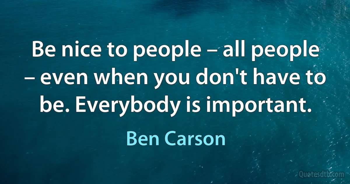 Be nice to people – all people – even when you don't have to be. Everybody is important. (Ben Carson)