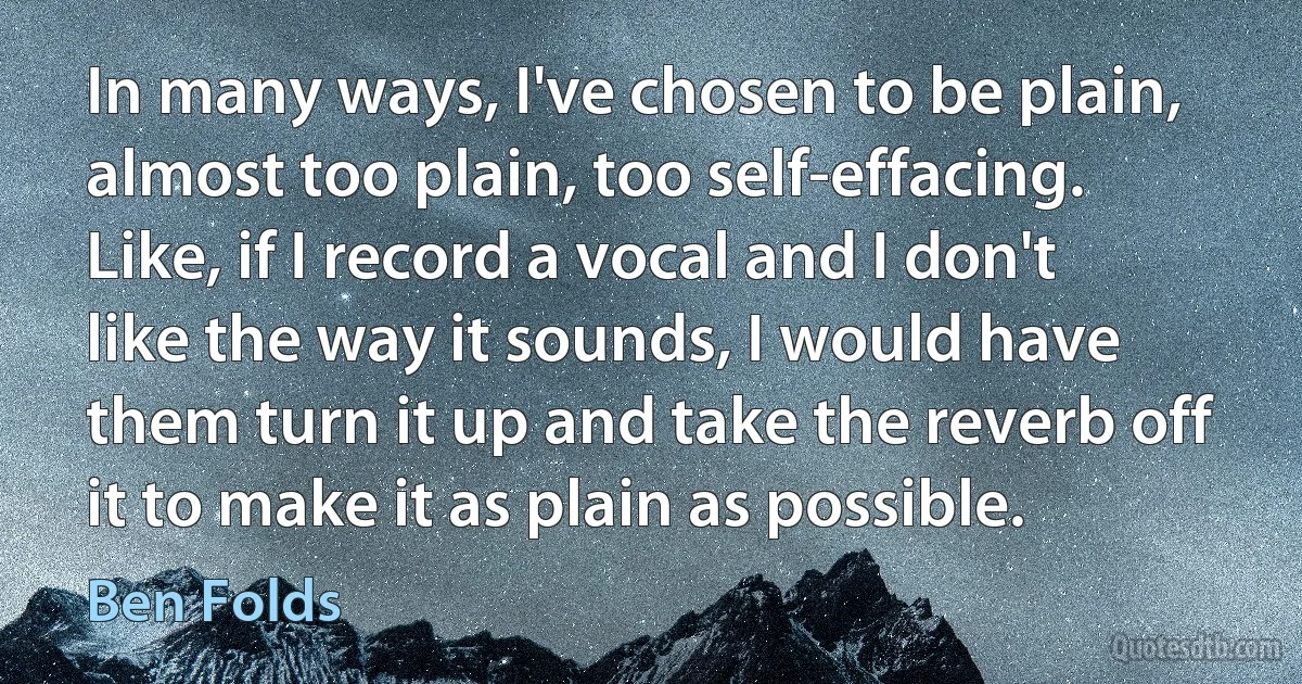 In many ways, I've chosen to be plain, almost too plain, too self-effacing. Like, if I record a vocal and I don't like the way it sounds, I would have them turn it up and take the reverb off it to make it as plain as possible. (Ben Folds)