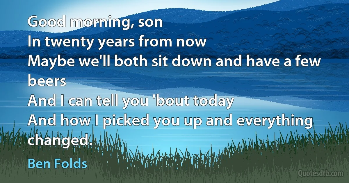 Good morning, son
In twenty years from now
Maybe we'll both sit down and have a few beers
And I can tell you 'bout today
And how I picked you up and everything changed. (Ben Folds)