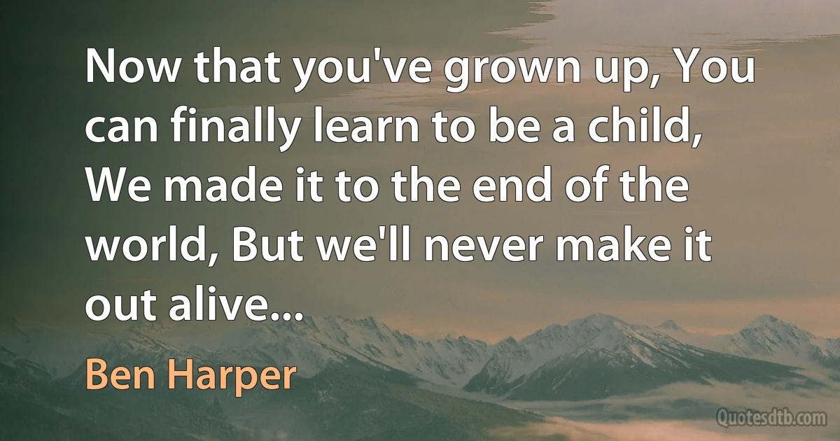 Now that you've grown up, You can finally learn to be a child, We made it to the end of the world, But we'll never make it out alive... (Ben Harper)