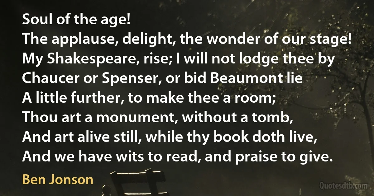 Soul of the age!
The applause, delight, the wonder of our stage!
My Shakespeare, rise; I will not lodge thee by
Chaucer or Spenser, or bid Beaumont lie
A little further, to make thee a room;
Thou art a monument, without a tomb,
And art alive still, while thy book doth live,
And we have wits to read, and praise to give. (Ben Jonson)
