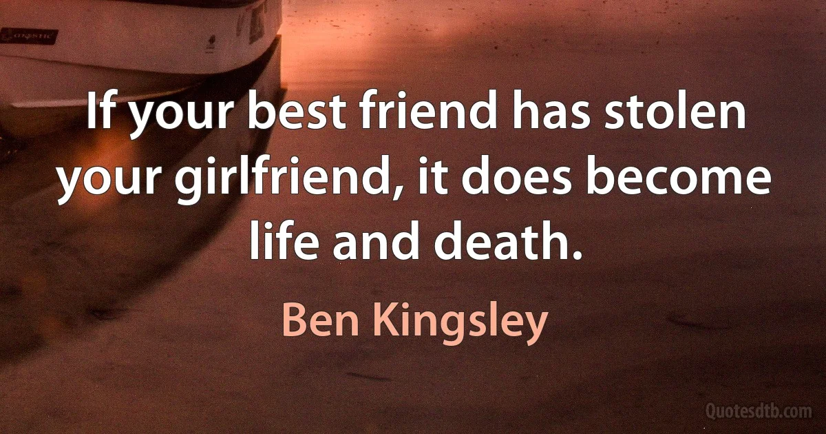 If your best friend has stolen your girlfriend, it does become life and death. (Ben Kingsley)