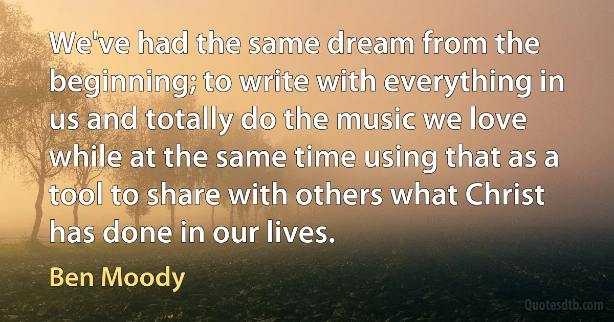 We've had the same dream from the beginning; to write with everything in us and totally do the music we love while at the same time using that as a tool to share with others what Christ has done in our lives. (Ben Moody)