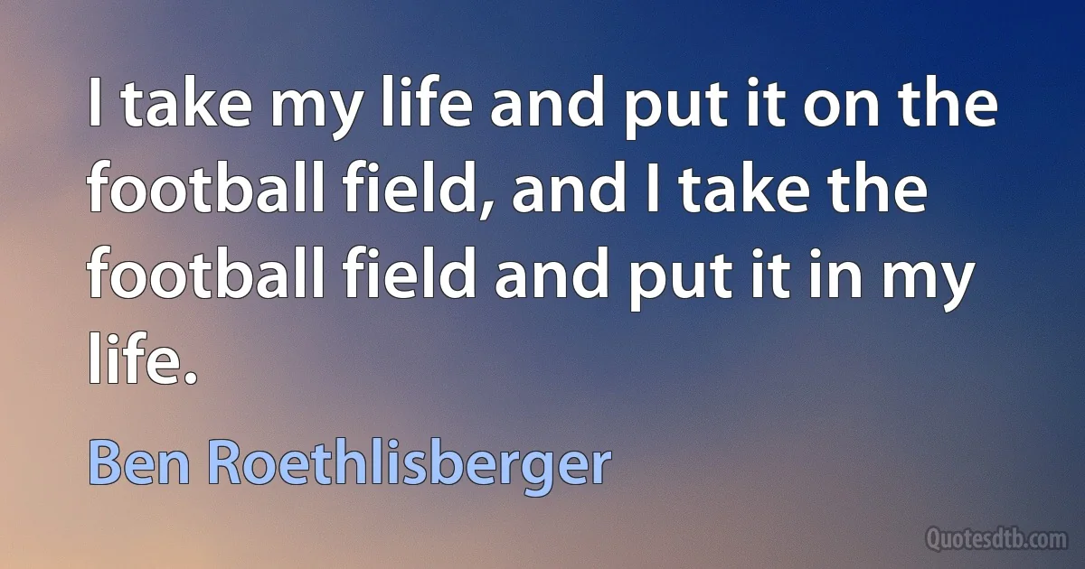 I take my life and put it on the football field, and I take the football field and put it in my life. (Ben Roethlisberger)