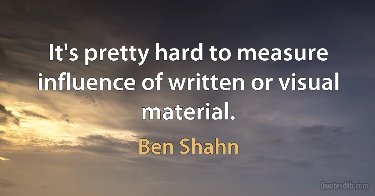 It's pretty hard to measure influence of written or visual material. (Ben Shahn)