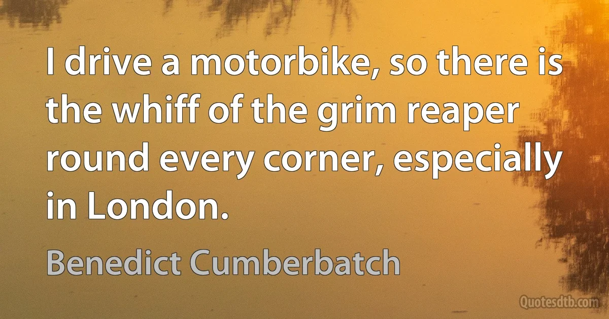 I drive a motorbike, so there is the whiff of the grim reaper round every corner, especially in London. (Benedict Cumberbatch)