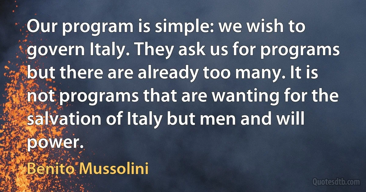 Our program is simple: we wish to govern Italy. They ask us for programs but there are already too many. It is not programs that are wanting for the salvation of Italy but men and will power. (Benito Mussolini)