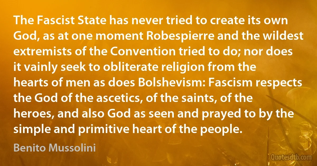 The Fascist State has never tried to create its own God, as at one moment Robespierre and the wildest extremists of the Convention tried to do; nor does it vainly seek to obliterate religion from the hearts of men as does Bolshevism: Fascism respects the God of the ascetics, of the saints, of the heroes, and also God as seen and prayed to by the simple and primitive heart of the people. (Benito Mussolini)