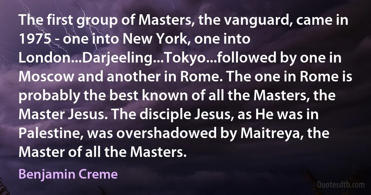 The first group of Masters, the vanguard, came in 1975 - one into New York, one into London...Darjeeling...Tokyo...followed by one in Moscow and another in Rome. The one in Rome is probably the best known of all the Masters, the Master Jesus. The disciple Jesus, as He was in Palestine, was overshadowed by Maitreya, the Master of all the Masters. (Benjamin Creme)