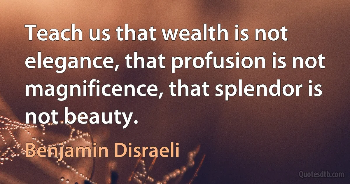 Teach us that wealth is not elegance, that profusion is not magnificence, that splendor is not beauty. (Benjamin Disraeli)