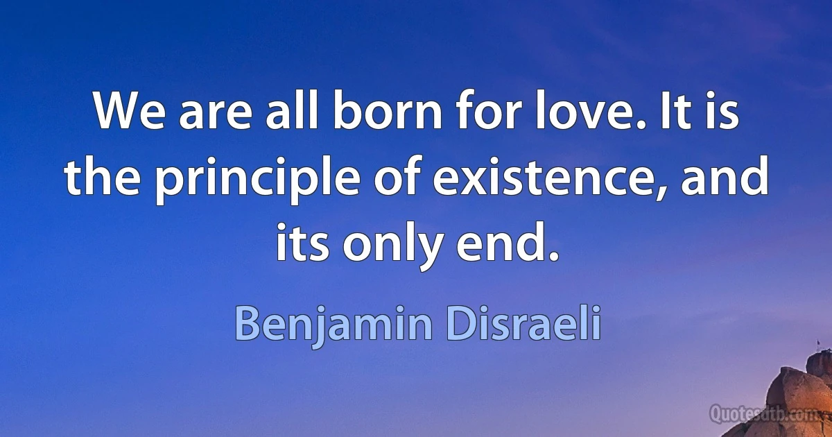 We are all born for love. It is the principle of existence, and its only end. (Benjamin Disraeli)