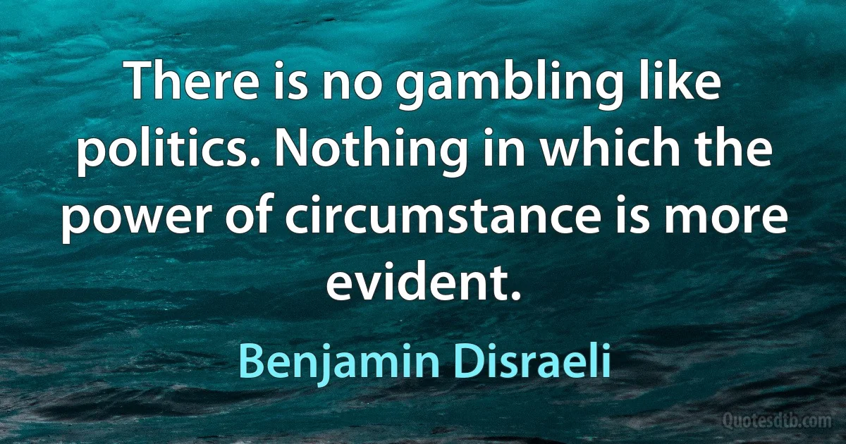 There is no gambling like politics. Nothing in which the power of circumstance is more evident. (Benjamin Disraeli)