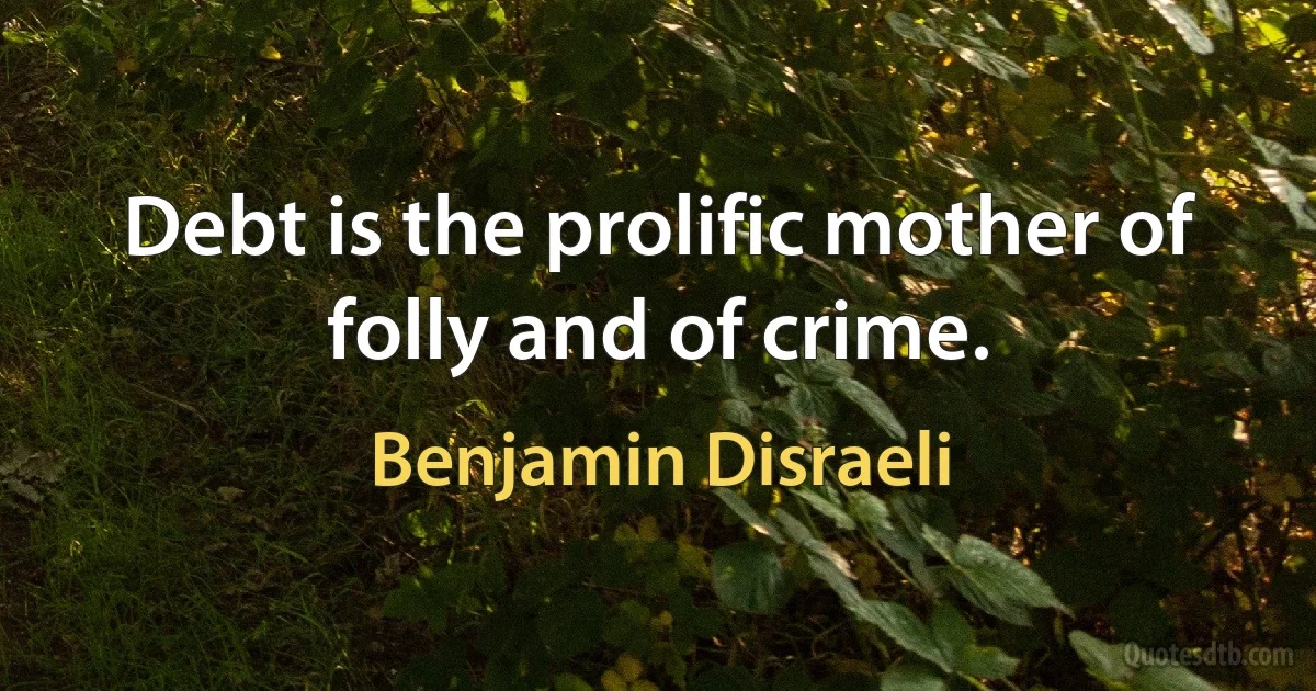 Debt is the prolific mother of folly and of crime. (Benjamin Disraeli)