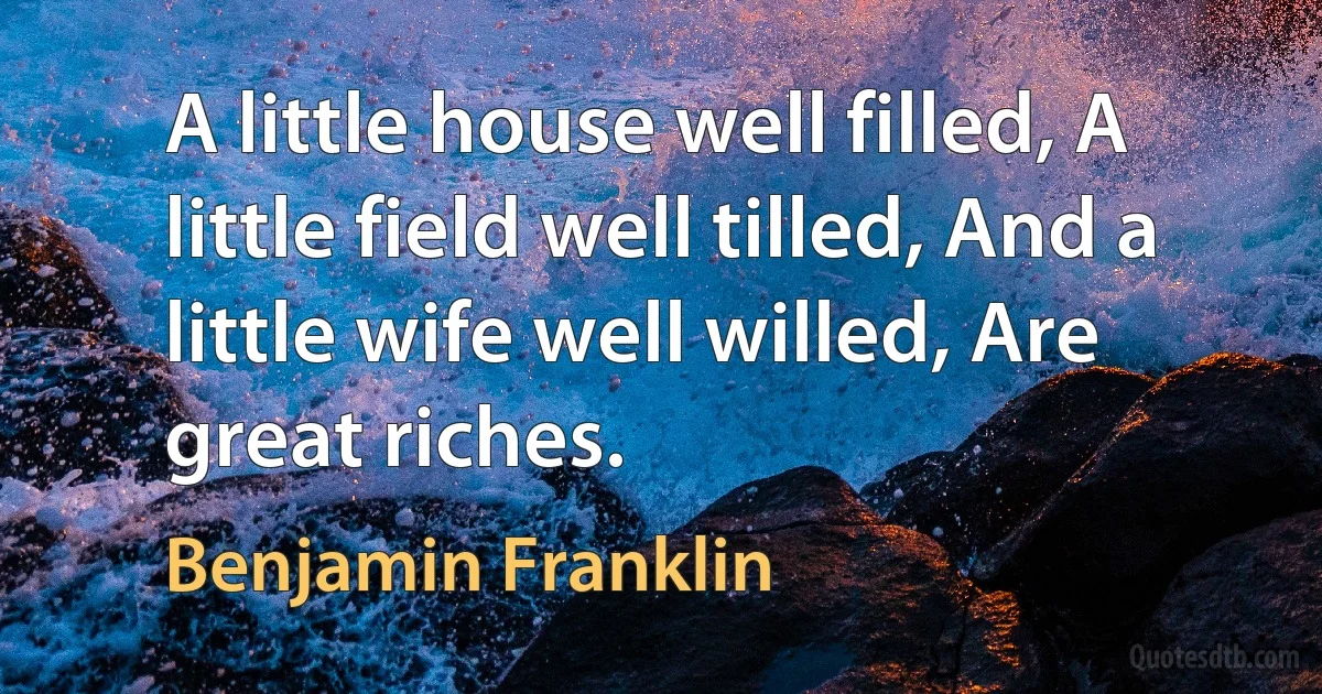 A little house well filled, A little field well tilled, And a little wife well willed, Are great riches. (Benjamin Franklin)