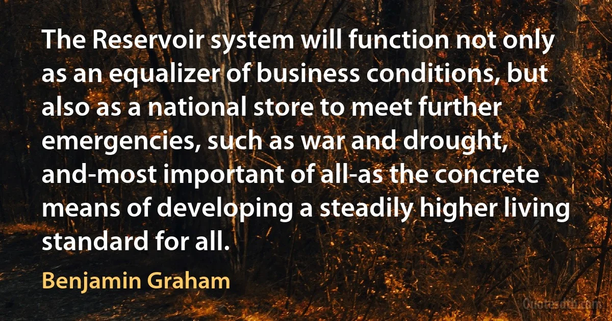 The Reservoir system will function not only as an equalizer of business conditions, but also as a national store to meet further emergencies, such as war and drought, and-most important of all-as the concrete means of developing a steadily higher living standard for all. (Benjamin Graham)