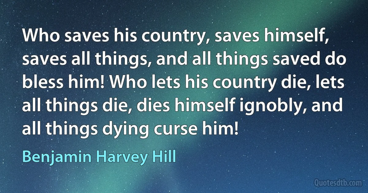 Who saves his country, saves himself, saves all things, and all things saved do bless him! Who lets his country die, lets all things die, dies himself ignobly, and all things dying curse him! (Benjamin Harvey Hill)