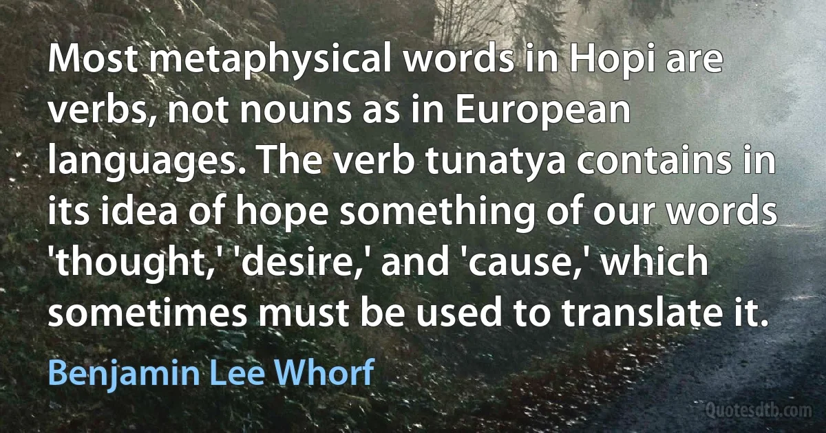 Most metaphysical words in Hopi are verbs, not nouns as in European languages. The verb tunatya contains in its idea of hope something of our words 'thought,' 'desire,' and 'cause,' which sometimes must be used to translate it. (Benjamin Lee Whorf)