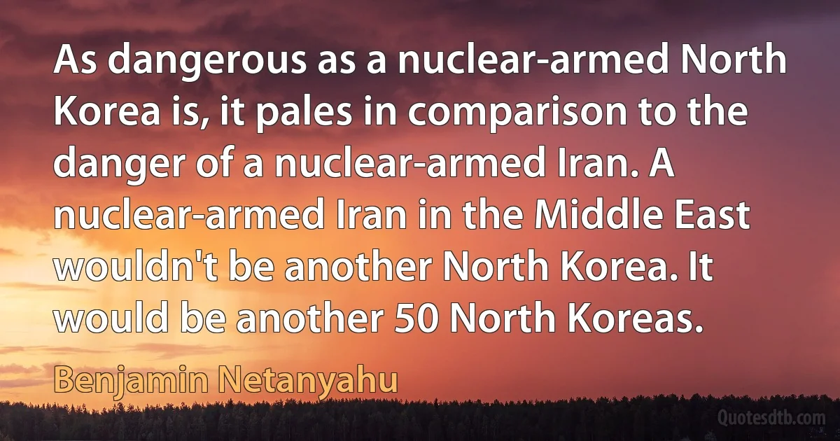 As dangerous as a nuclear-armed North Korea is, it pales in comparison to the danger of a nuclear-armed Iran. A nuclear-armed Iran in the Middle East wouldn't be another North Korea. It would be another 50 North Koreas. (Benjamin Netanyahu)