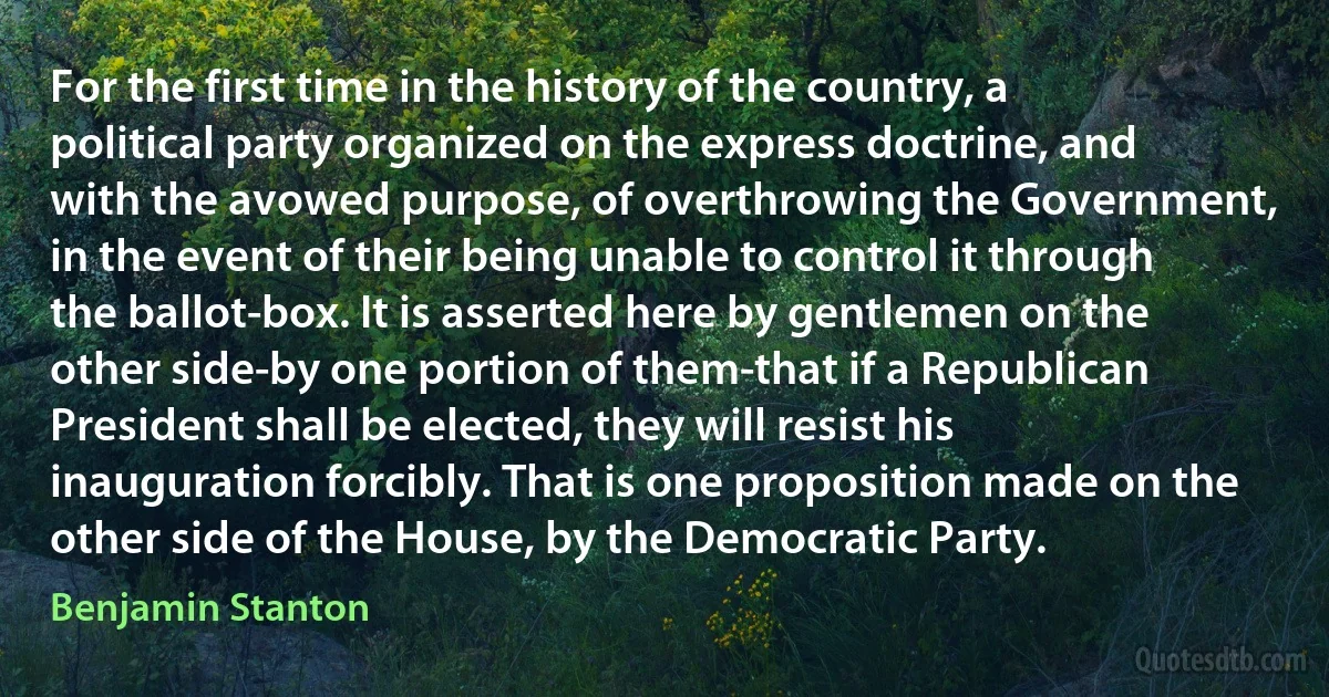 For the first time in the history of the country, a political party organized on the express doctrine, and with the avowed purpose, of overthrowing the Government, in the event of their being unable to control it through the ballot-box. It is asserted here by gentlemen on the other side-by one portion of them-that if a Republican President shall be elected, they will resist his inauguration forcibly. That is one proposition made on the other side of the House, by the Democratic Party. (Benjamin Stanton)