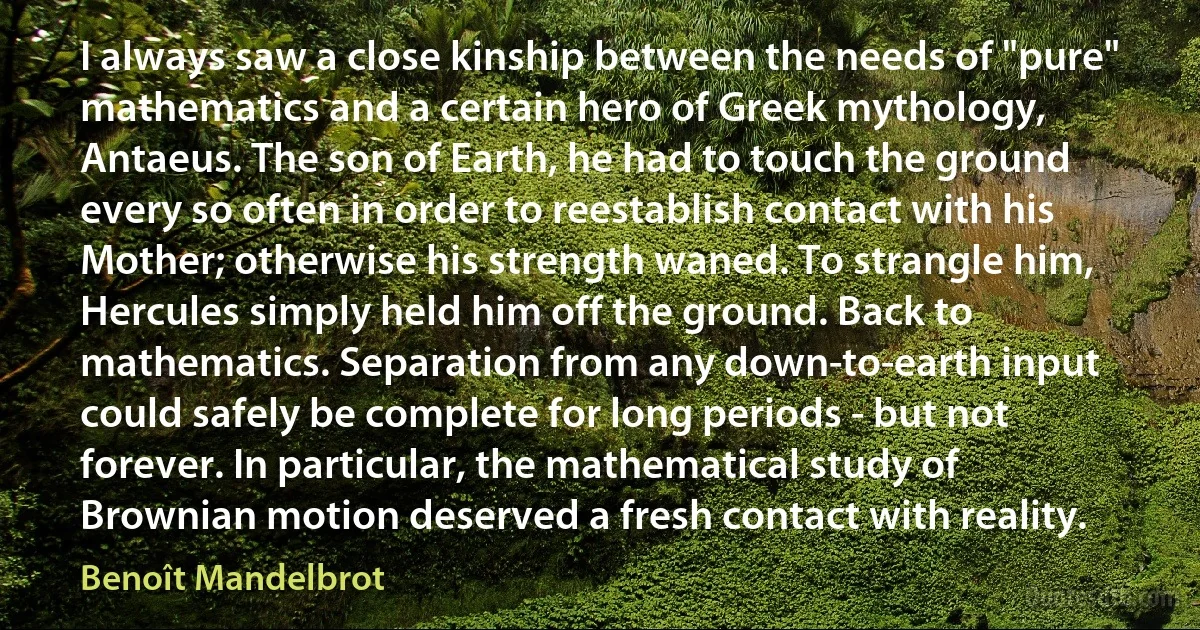 I always saw a close kinship between the needs of "pure" mathematics and a certain hero of Greek mythology, Antaeus. The son of Earth, he had to touch the ground every so often in order to reestablish contact with his Mother; otherwise his strength waned. To strangle him, Hercules simply held him off the ground. Back to mathematics. Separation from any down-to-earth input could safely be complete for long periods - but not forever. In particular, the mathematical study of Brownian motion deserved a fresh contact with reality. (Benoît Mandelbrot)